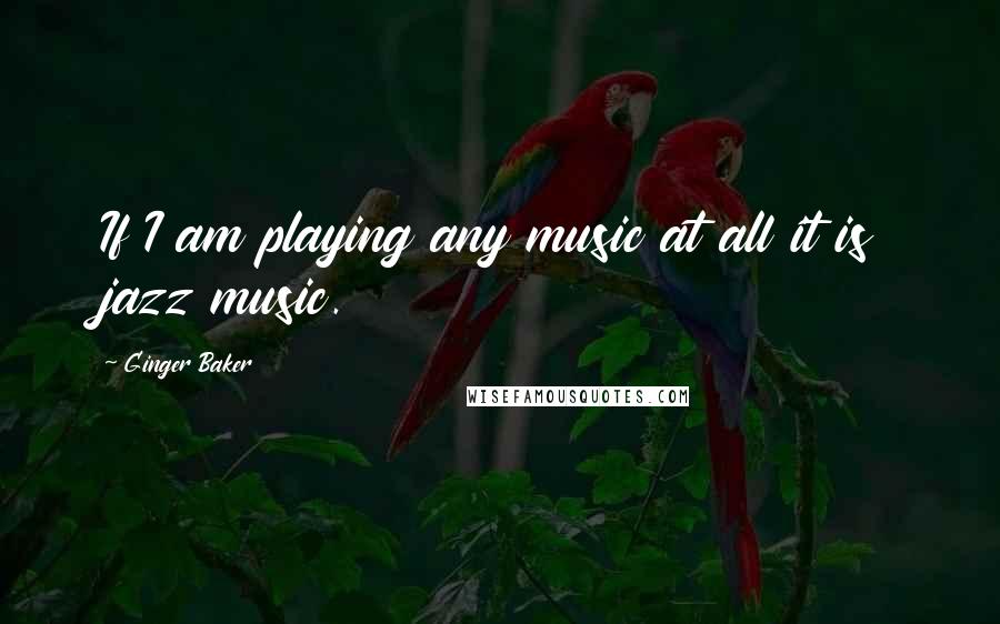 Ginger Baker Quotes: If I am playing any music at all it is jazz music.