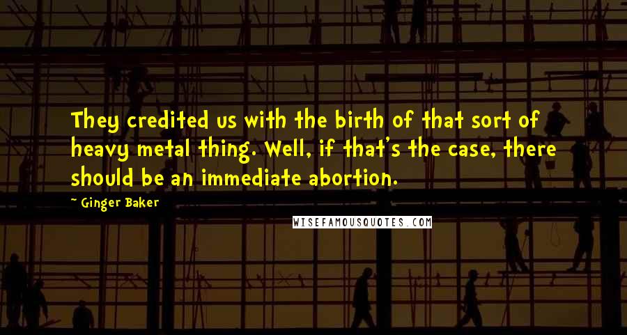 Ginger Baker Quotes: They credited us with the birth of that sort of heavy metal thing. Well, if that's the case, there should be an immediate abortion.