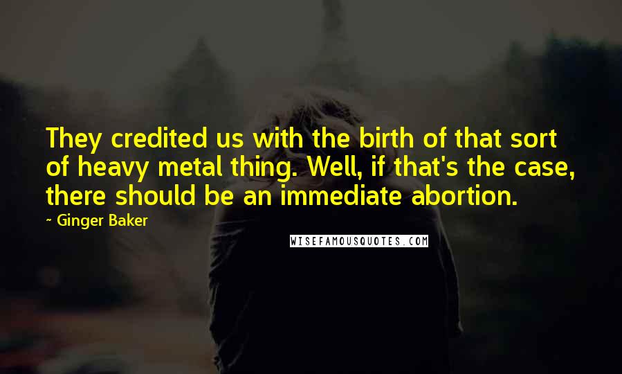 Ginger Baker Quotes: They credited us with the birth of that sort of heavy metal thing. Well, if that's the case, there should be an immediate abortion.