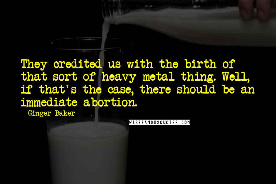 Ginger Baker Quotes: They credited us with the birth of that sort of heavy metal thing. Well, if that's the case, there should be an immediate abortion.