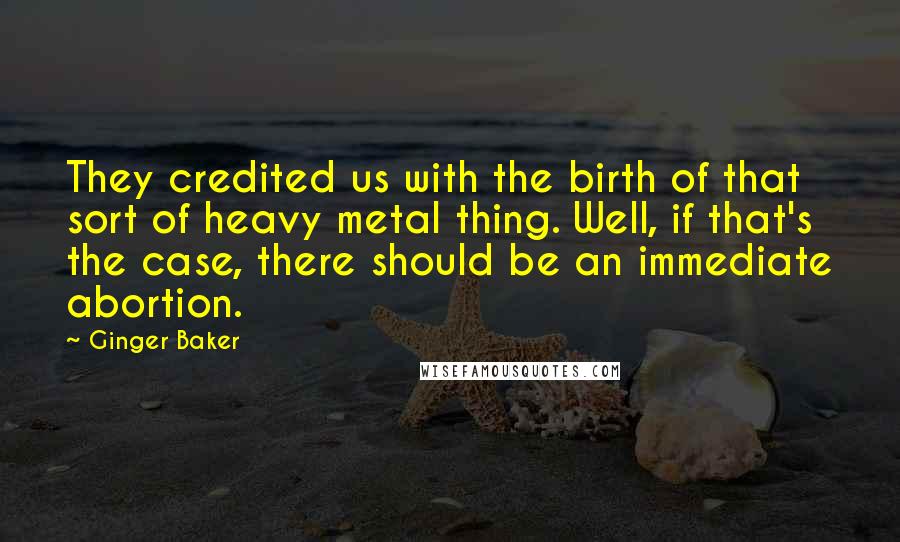 Ginger Baker Quotes: They credited us with the birth of that sort of heavy metal thing. Well, if that's the case, there should be an immediate abortion.