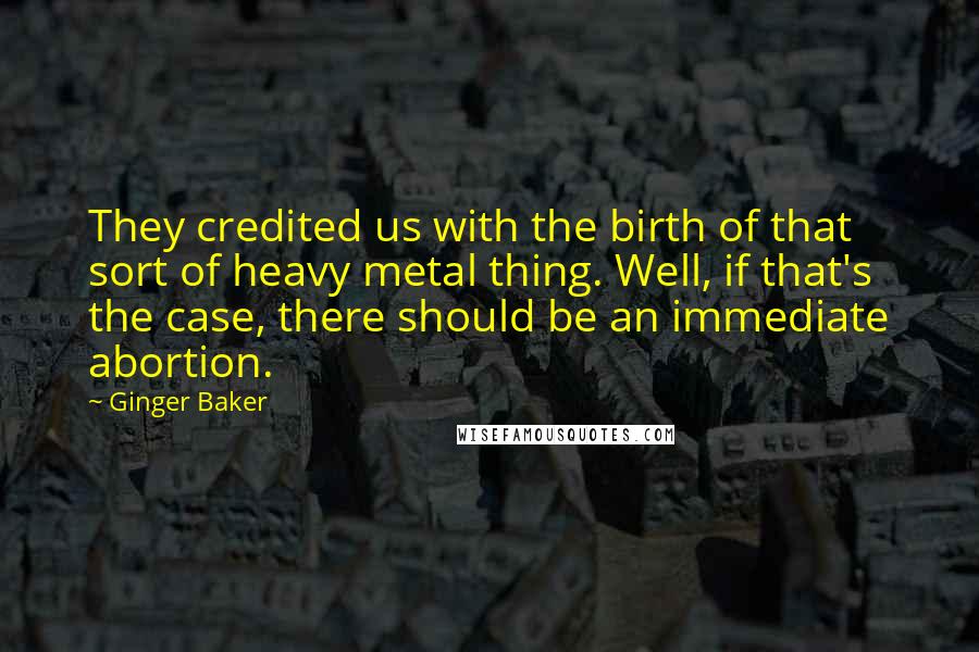 Ginger Baker Quotes: They credited us with the birth of that sort of heavy metal thing. Well, if that's the case, there should be an immediate abortion.