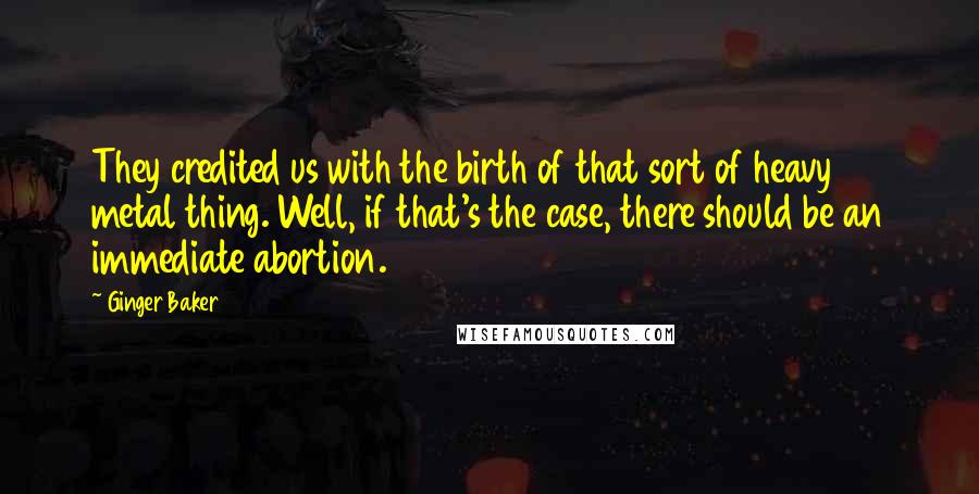 Ginger Baker Quotes: They credited us with the birth of that sort of heavy metal thing. Well, if that's the case, there should be an immediate abortion.