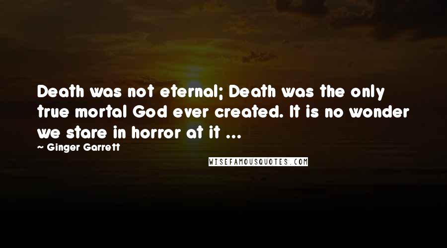 Ginger Garrett Quotes: Death was not eternal; Death was the only true mortal God ever created. It is no wonder we stare in horror at it ...