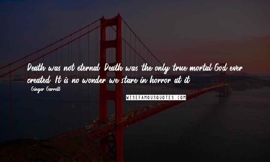 Ginger Garrett Quotes: Death was not eternal; Death was the only true mortal God ever created. It is no wonder we stare in horror at it ...