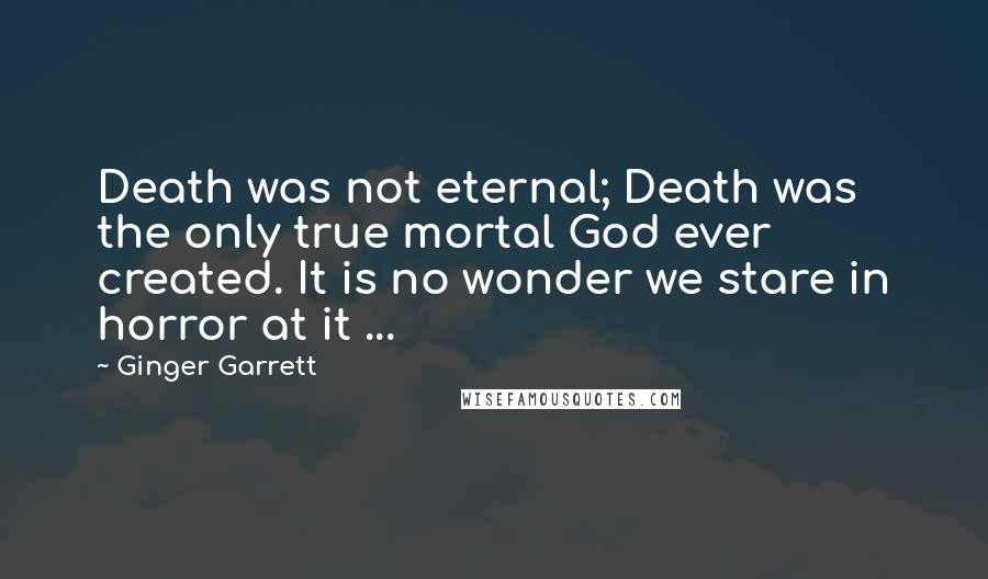 Ginger Garrett Quotes: Death was not eternal; Death was the only true mortal God ever created. It is no wonder we stare in horror at it ...