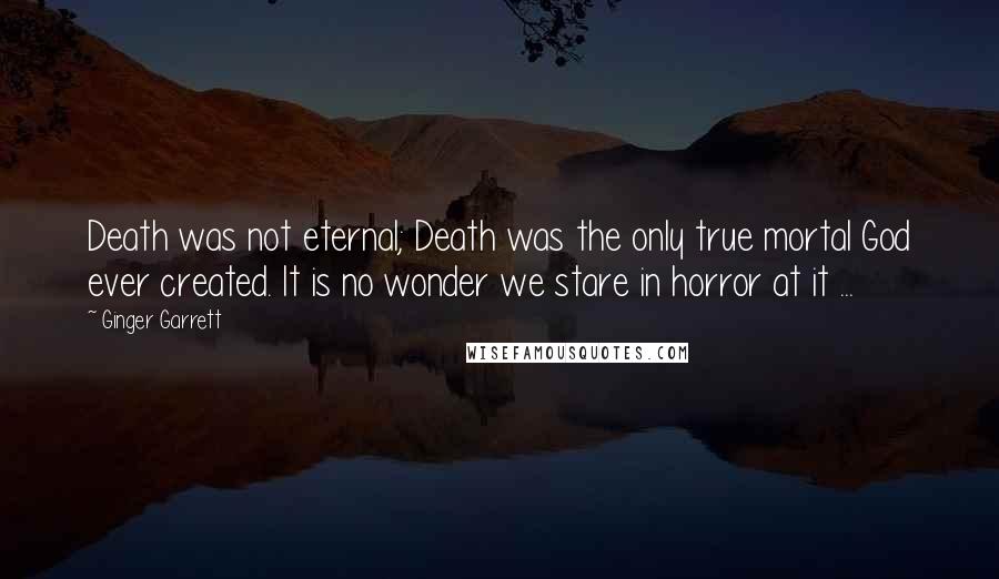 Ginger Garrett Quotes: Death was not eternal; Death was the only true mortal God ever created. It is no wonder we stare in horror at it ...