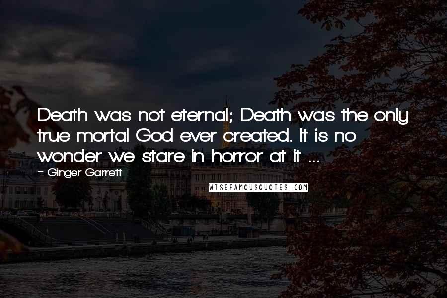 Ginger Garrett Quotes: Death was not eternal; Death was the only true mortal God ever created. It is no wonder we stare in horror at it ...