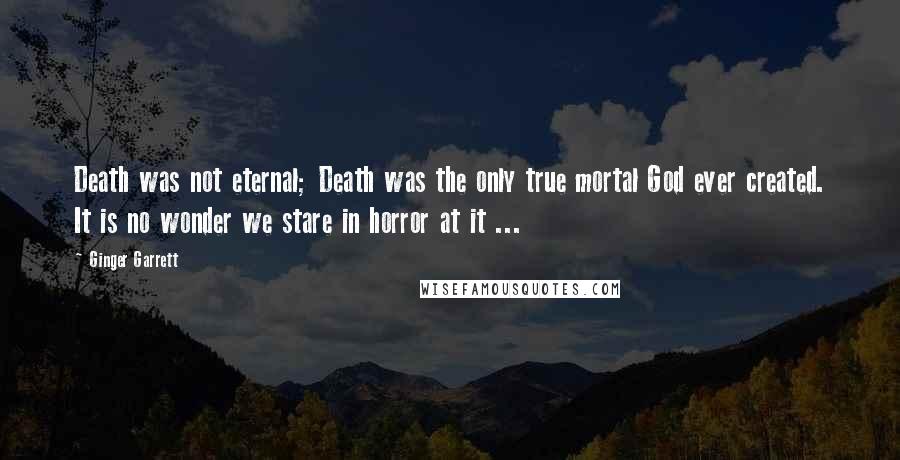 Ginger Garrett Quotes: Death was not eternal; Death was the only true mortal God ever created. It is no wonder we stare in horror at it ...