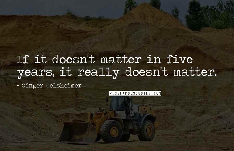 Ginger Gelsheimer Quotes: If it doesn't matter in five years, it really doesn't matter.