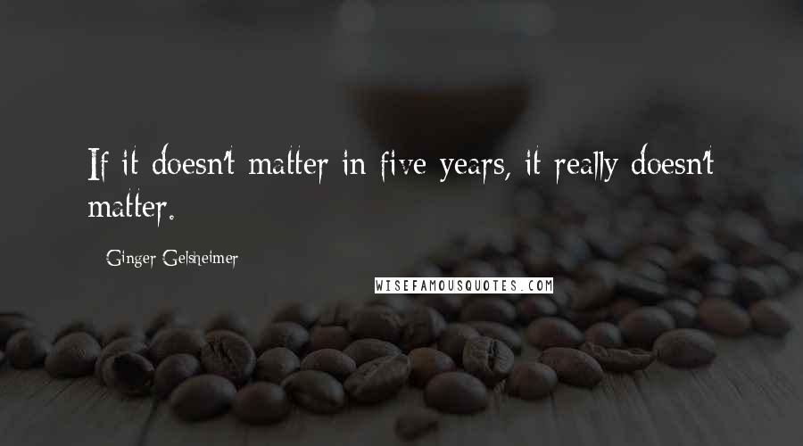 Ginger Gelsheimer Quotes: If it doesn't matter in five years, it really doesn't matter.