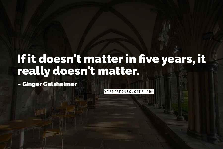 Ginger Gelsheimer Quotes: If it doesn't matter in five years, it really doesn't matter.