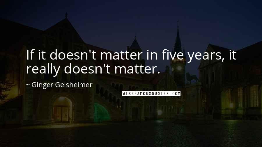 Ginger Gelsheimer Quotes: If it doesn't matter in five years, it really doesn't matter.