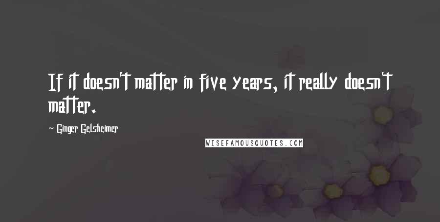 Ginger Gelsheimer Quotes: If it doesn't matter in five years, it really doesn't matter.