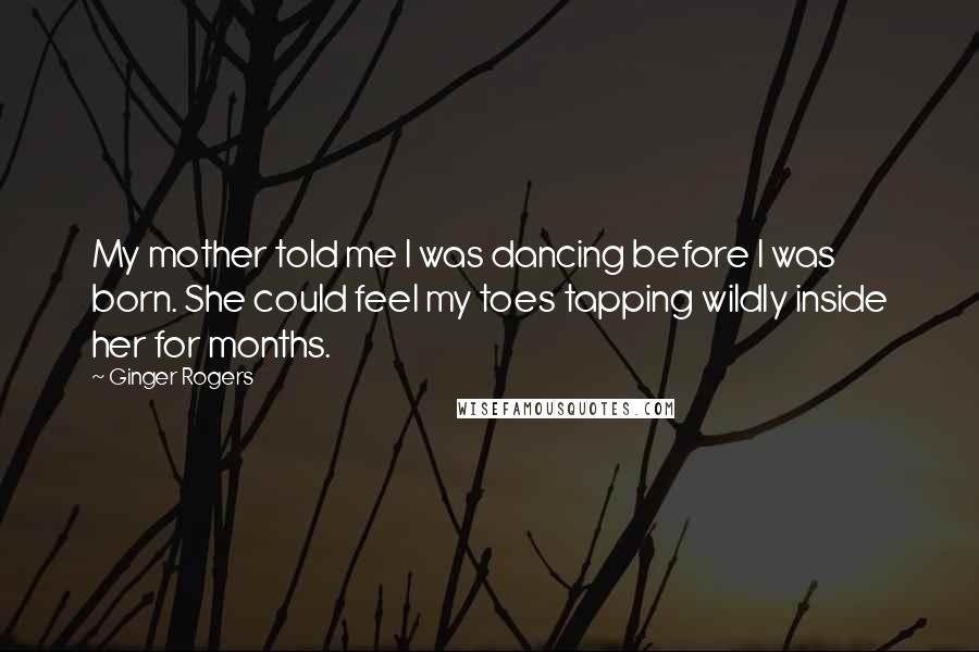 Ginger Rogers Quotes: My mother told me I was dancing before I was born. She could feel my toes tapping wildly inside her for months.