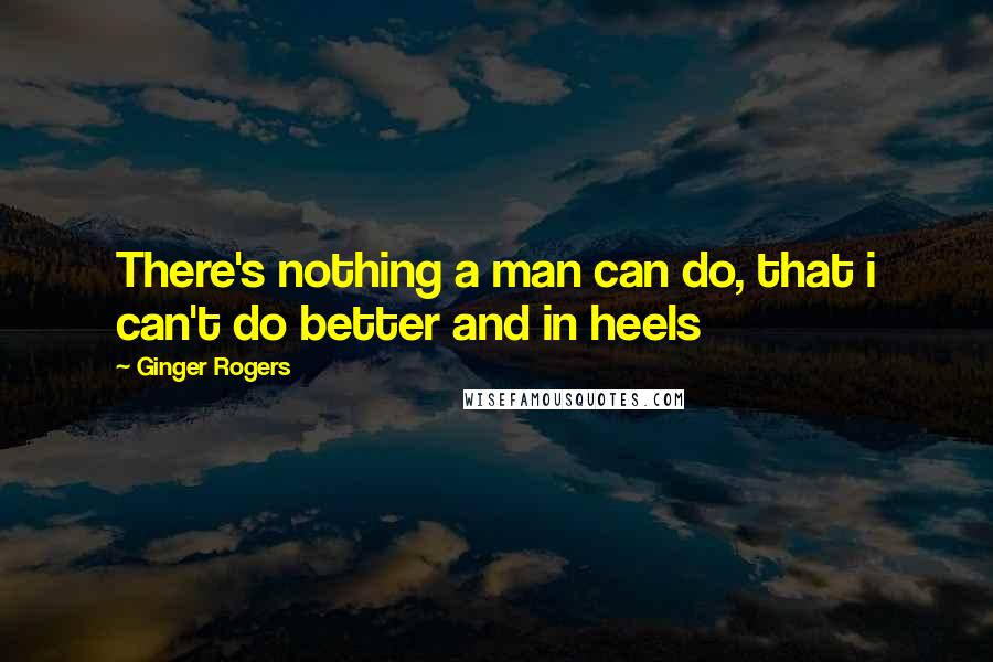 Ginger Rogers Quotes: There's nothing a man can do, that i can't do better and in heels