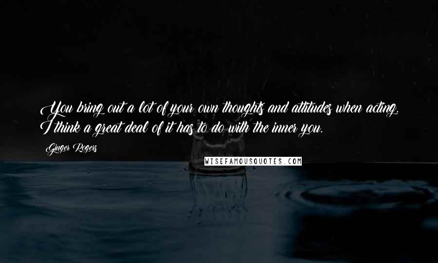 Ginger Rogers Quotes: You bring out a lot of your own thoughts and attitudes when acting. I think a great deal of it has to do with the inner you.