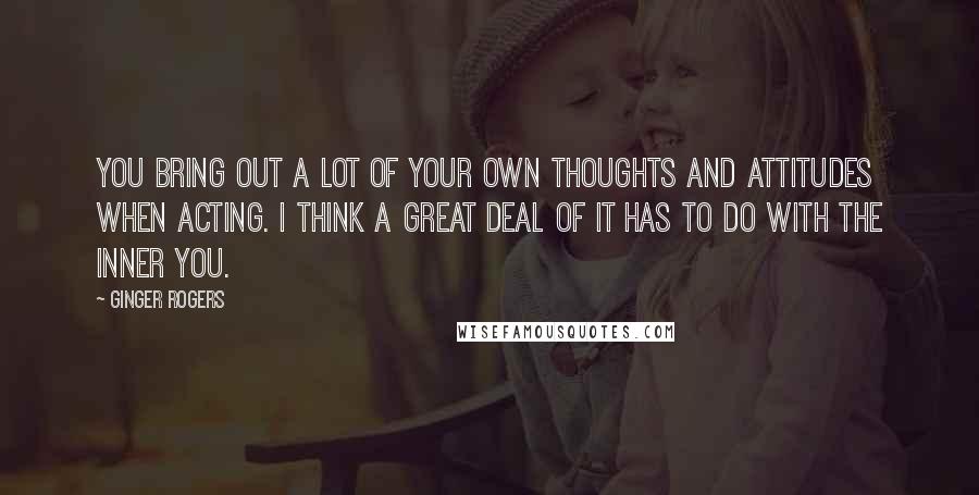Ginger Rogers Quotes: You bring out a lot of your own thoughts and attitudes when acting. I think a great deal of it has to do with the inner you.