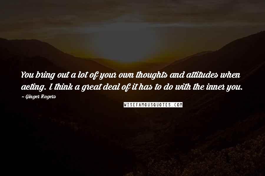 Ginger Rogers Quotes: You bring out a lot of your own thoughts and attitudes when acting. I think a great deal of it has to do with the inner you.