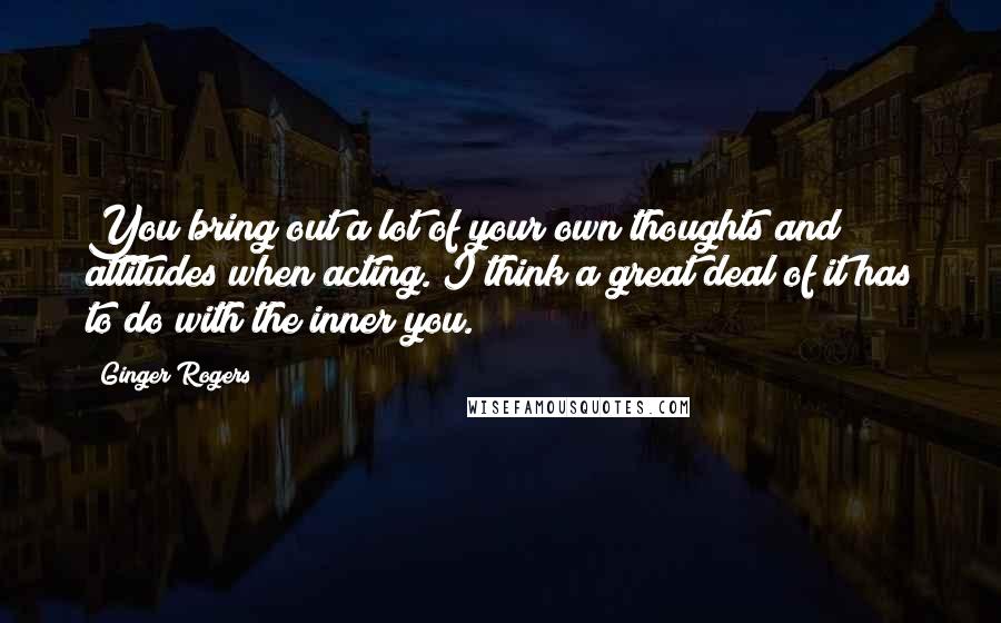 Ginger Rogers Quotes: You bring out a lot of your own thoughts and attitudes when acting. I think a great deal of it has to do with the inner you.