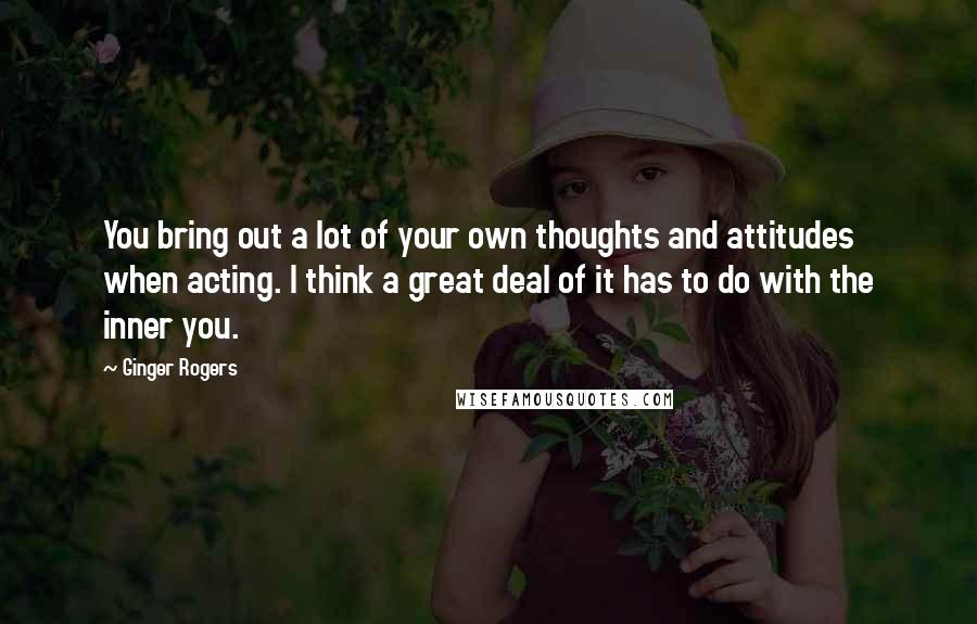 Ginger Rogers Quotes: You bring out a lot of your own thoughts and attitudes when acting. I think a great deal of it has to do with the inner you.