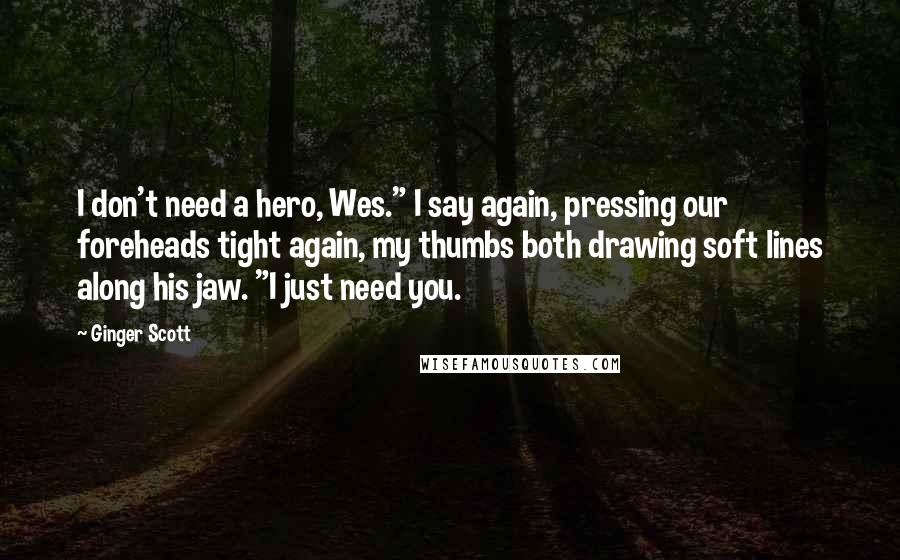 Ginger Scott Quotes: I don't need a hero, Wes." I say again, pressing our foreheads tight again, my thumbs both drawing soft lines along his jaw. "I just need you.