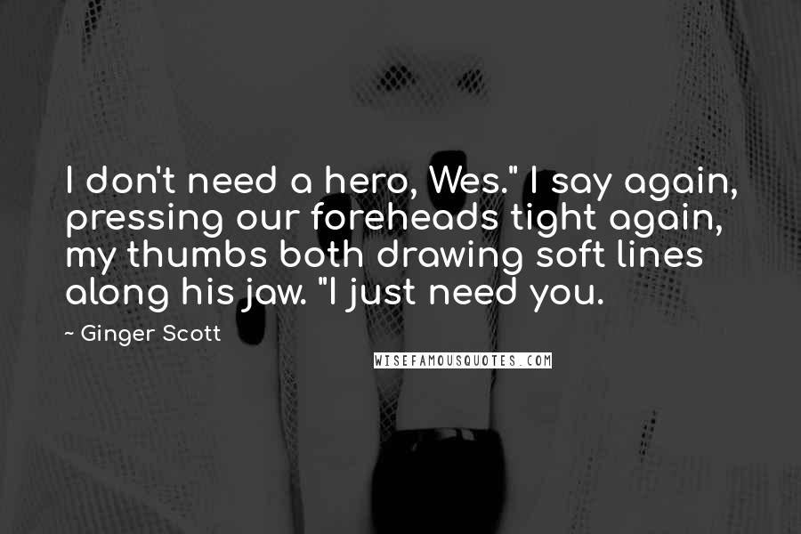 Ginger Scott Quotes: I don't need a hero, Wes." I say again, pressing our foreheads tight again, my thumbs both drawing soft lines along his jaw. "I just need you.
