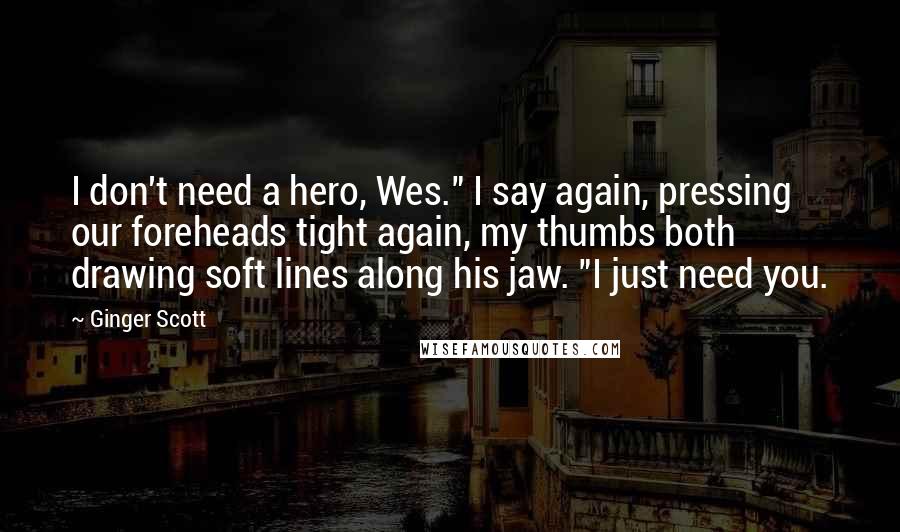Ginger Scott Quotes: I don't need a hero, Wes." I say again, pressing our foreheads tight again, my thumbs both drawing soft lines along his jaw. "I just need you.