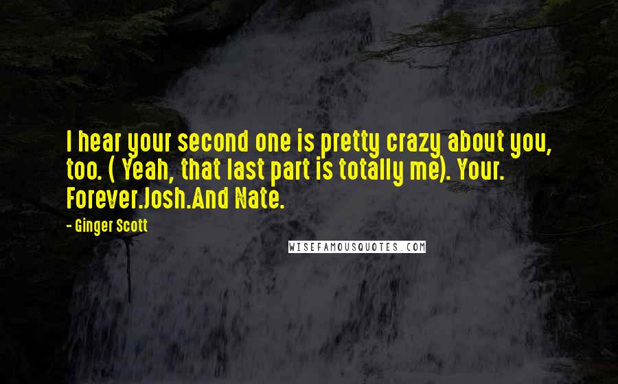 Ginger Scott Quotes: I hear your second one is pretty crazy about you, too. ( Yeah, that last part is totally me). Your. Forever.Josh.And Nate.