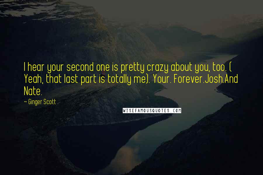 Ginger Scott Quotes: I hear your second one is pretty crazy about you, too. ( Yeah, that last part is totally me). Your. Forever.Josh.And Nate.