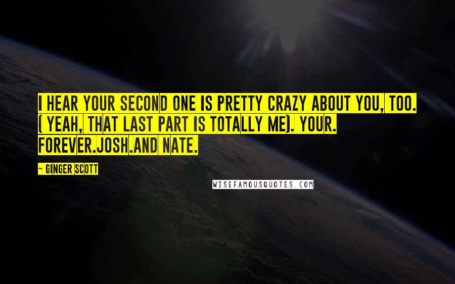 Ginger Scott Quotes: I hear your second one is pretty crazy about you, too. ( Yeah, that last part is totally me). Your. Forever.Josh.And Nate.