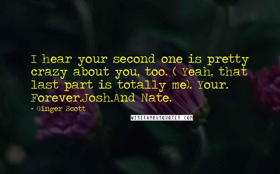 Ginger Scott Quotes: I hear your second one is pretty crazy about you, too. ( Yeah, that last part is totally me). Your. Forever.Josh.And Nate.