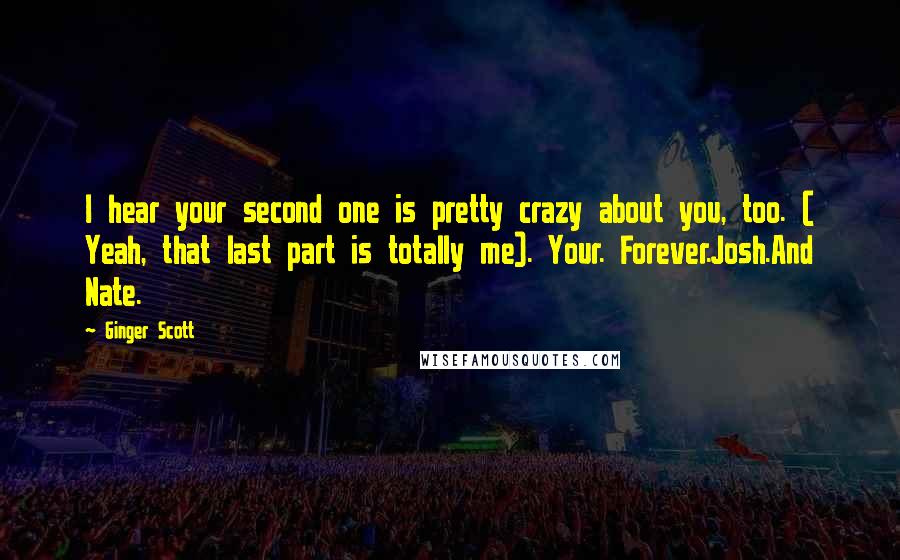 Ginger Scott Quotes: I hear your second one is pretty crazy about you, too. ( Yeah, that last part is totally me). Your. Forever.Josh.And Nate.