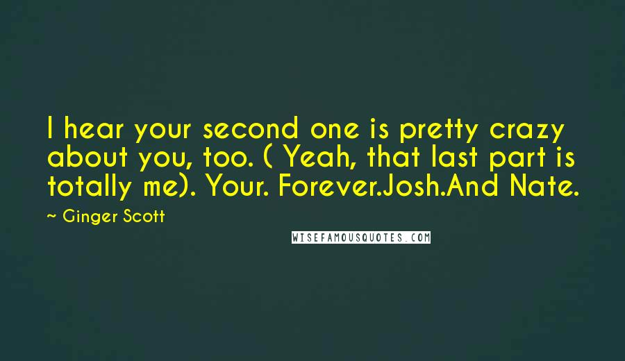 Ginger Scott Quotes: I hear your second one is pretty crazy about you, too. ( Yeah, that last part is totally me). Your. Forever.Josh.And Nate.