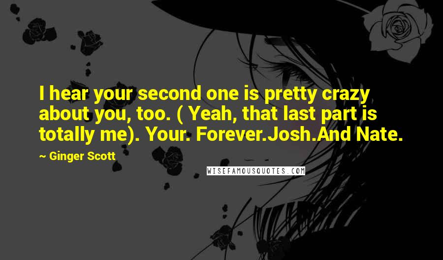 Ginger Scott Quotes: I hear your second one is pretty crazy about you, too. ( Yeah, that last part is totally me). Your. Forever.Josh.And Nate.