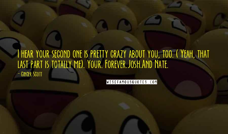 Ginger Scott Quotes: I hear your second one is pretty crazy about you, too. ( Yeah, that last part is totally me). Your. Forever.Josh.And Nate.