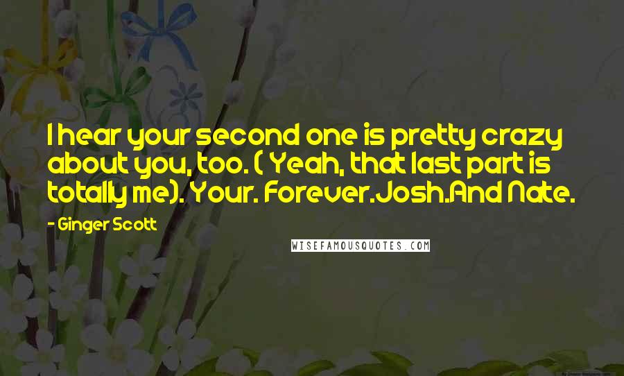 Ginger Scott Quotes: I hear your second one is pretty crazy about you, too. ( Yeah, that last part is totally me). Your. Forever.Josh.And Nate.