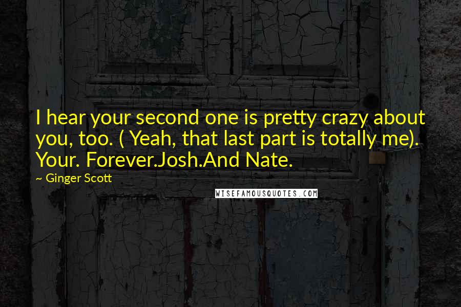 Ginger Scott Quotes: I hear your second one is pretty crazy about you, too. ( Yeah, that last part is totally me). Your. Forever.Josh.And Nate.