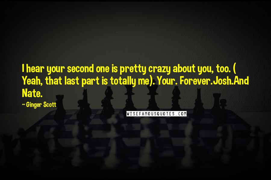 Ginger Scott Quotes: I hear your second one is pretty crazy about you, too. ( Yeah, that last part is totally me). Your. Forever.Josh.And Nate.