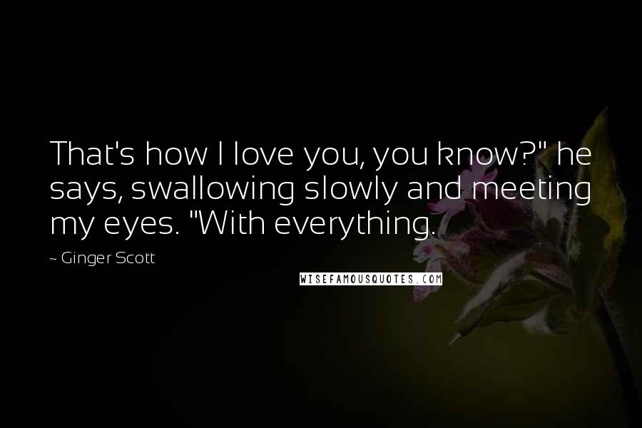 Ginger Scott Quotes: That's how I love you, you know?" he says, swallowing slowly and meeting my eyes. "With everything.