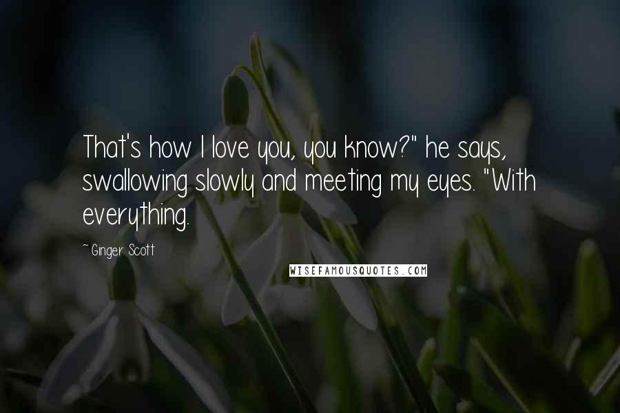 Ginger Scott Quotes: That's how I love you, you know?" he says, swallowing slowly and meeting my eyes. "With everything.