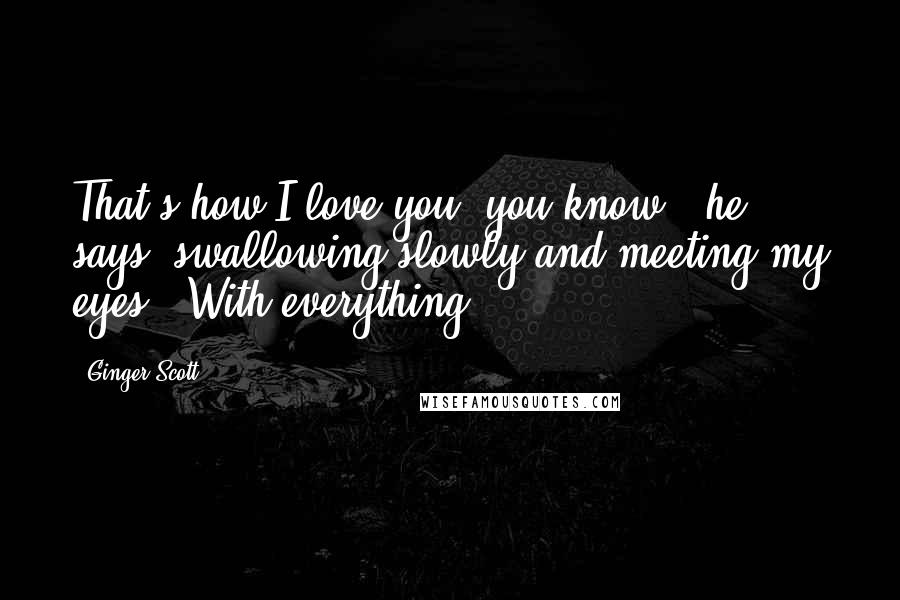 Ginger Scott Quotes: That's how I love you, you know?" he says, swallowing slowly and meeting my eyes. "With everything.