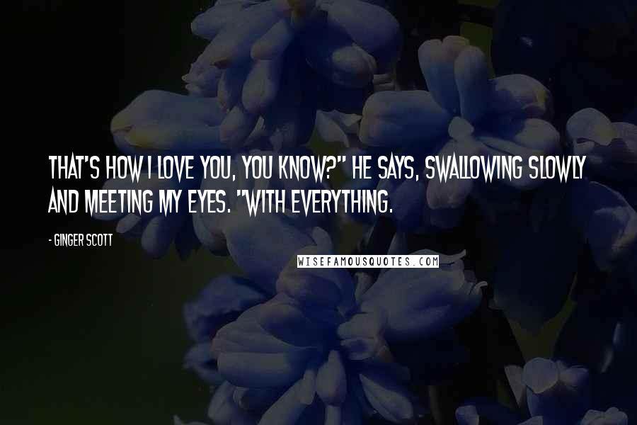 Ginger Scott Quotes: That's how I love you, you know?" he says, swallowing slowly and meeting my eyes. "With everything.