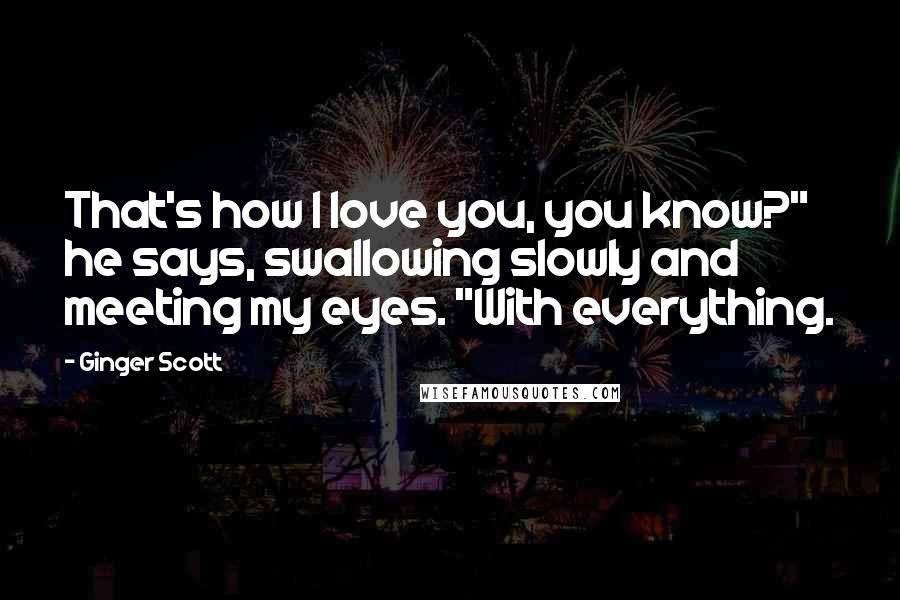 Ginger Scott Quotes: That's how I love you, you know?" he says, swallowing slowly and meeting my eyes. "With everything.