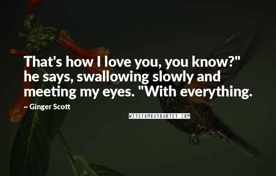 Ginger Scott Quotes: That's how I love you, you know?" he says, swallowing slowly and meeting my eyes. "With everything.