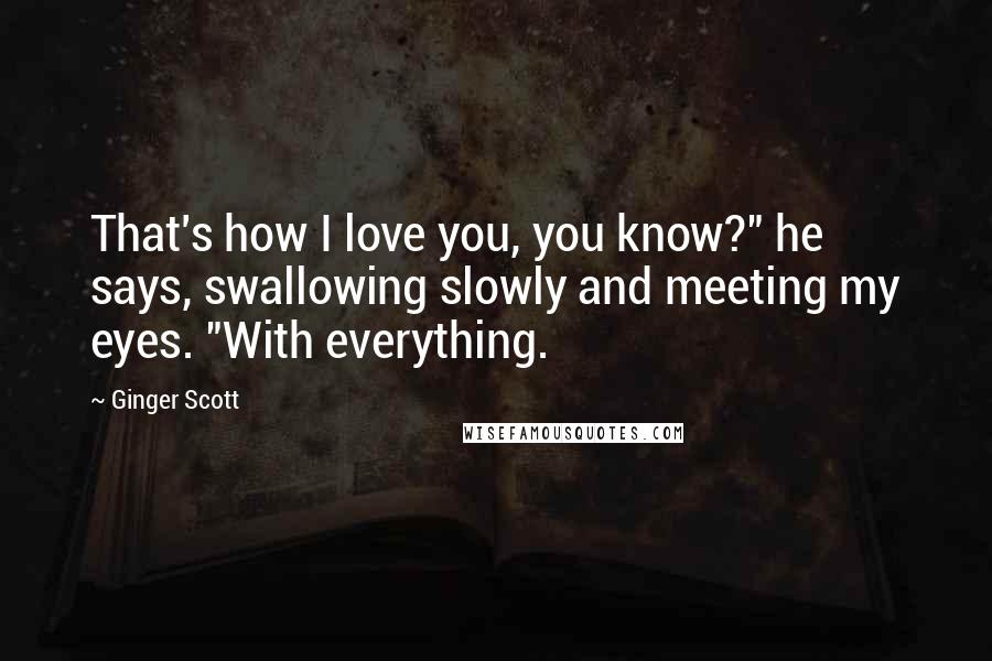 Ginger Scott Quotes: That's how I love you, you know?" he says, swallowing slowly and meeting my eyes. "With everything.