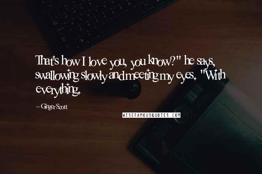 Ginger Scott Quotes: That's how I love you, you know?" he says, swallowing slowly and meeting my eyes. "With everything.