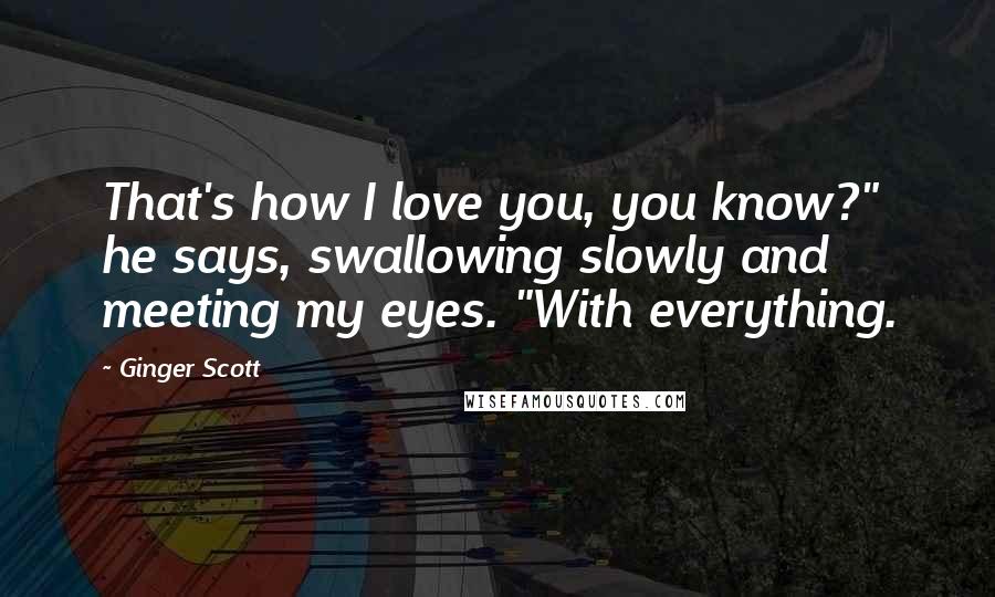 Ginger Scott Quotes: That's how I love you, you know?" he says, swallowing slowly and meeting my eyes. "With everything.