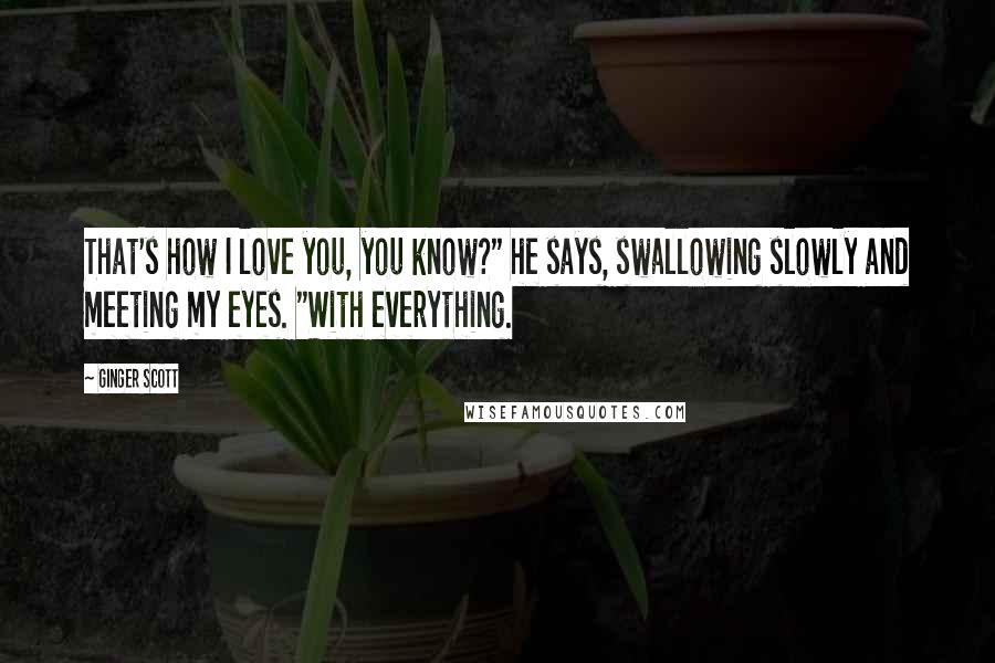 Ginger Scott Quotes: That's how I love you, you know?" he says, swallowing slowly and meeting my eyes. "With everything.