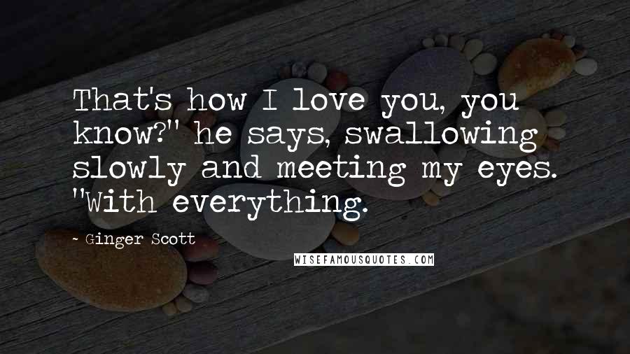 Ginger Scott Quotes: That's how I love you, you know?" he says, swallowing slowly and meeting my eyes. "With everything.